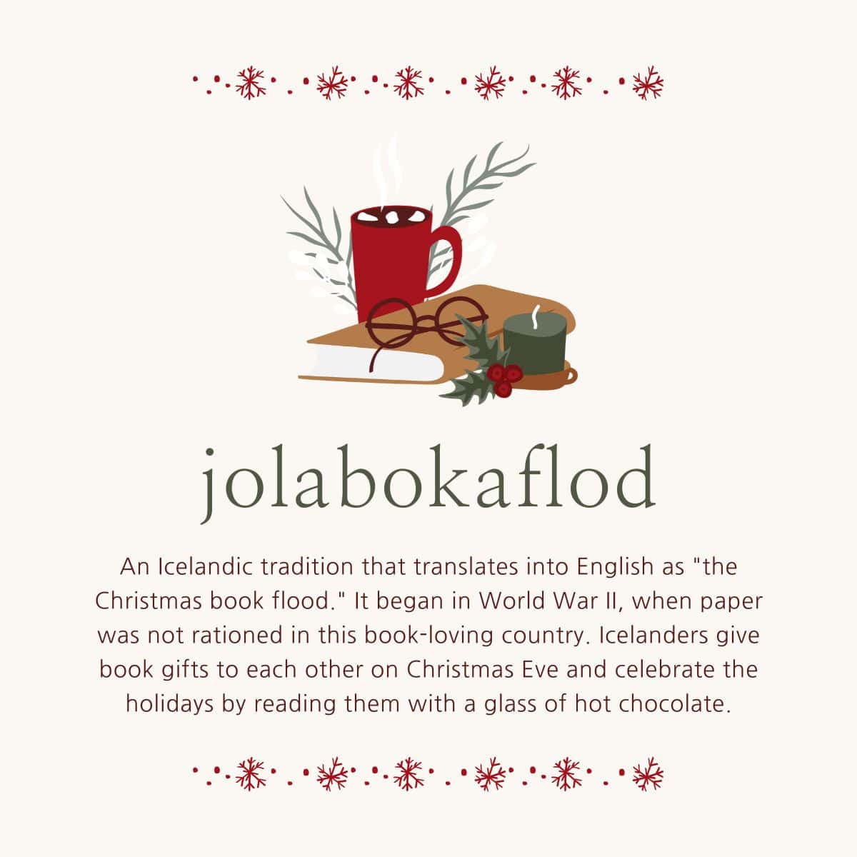 Jolabokaflod: an Icelandic tradition that translates into English as the Christmas book flood. It began in World War II, when paper was not rationed in this book loving country. Icelanders give book gifts to each other on Christmas Eve and celebrate the holidays by reading them with a glass of hot chocolate.